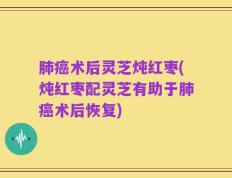 肺癌术后灵芝炖红枣(炖红枣配灵芝有助于肺癌术后恢复)