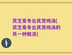 灵芝麦冬北芪煲鸡汤(灵芝麦冬北芪煲鸡汤的另一种做法)