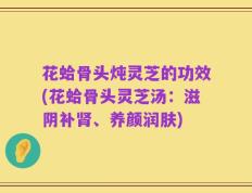 花蛤骨头炖灵芝的功效(花蛤骨头灵芝汤：滋阴补肾、养颜润肤)