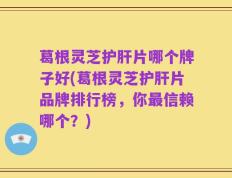 葛根灵芝护肝片哪个牌子好(葛根灵芝护肝片品牌排行榜，你最信赖哪个？)