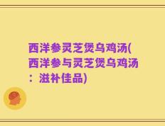 西洋参灵芝煲乌鸡汤(西洋参与灵芝煲乌鸡汤：滋补佳品)