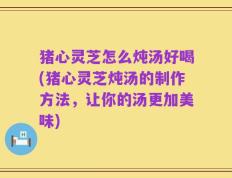 猪心灵芝怎么炖汤好喝(猪心灵芝炖汤的制作方法，让你的汤更加美味)