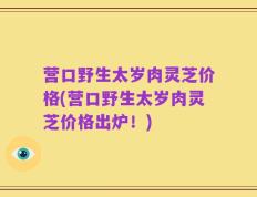 营口野生太岁肉灵芝价格(营口野生太岁肉灵芝价格出炉！)