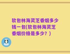 软包林海灵芝香烟多少钱一包(软包林海灵芝香烟价格是多少？)