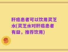 肝癌患者可以饮用灵芝水(灵芝水对肝癌患者有益，推荐饮用)