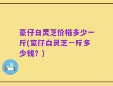 豪仔白灵芝价格多少一斤(豪仔白灵芝一斤多少钱？)