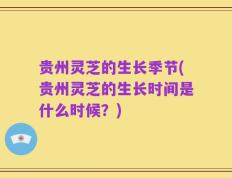 贵州灵芝的生长季节(贵州灵芝的生长时间是什么时候？)