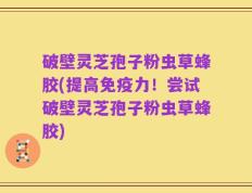 破壁灵芝孢子粉虫草蜂胶(提高免疫力！尝试破壁灵芝孢子粉虫草蜂胶)