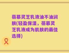 蓓慕灵芝乳液油不油润肤(轻盈保湿，蓓慕灵芝乳液成为肌肤的最佳选择)