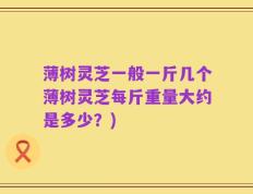 薄树灵芝一般一斤几个薄树灵芝每斤重量大约是多少？)