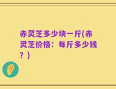 赤灵芝多少块一斤(赤灵芝价格：每斤多少钱？)