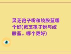 灵芝孢子粉和绞股蓝哪个好(灵芝孢子粉与绞股蓝，哪个更好)