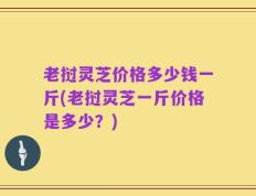 老挝灵芝价格多少钱一斤(老挝灵芝一斤价格是多少？)