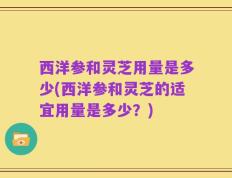 西洋参和灵芝用量是多少(西洋参和灵芝的适宜用量是多少？)