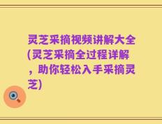 灵芝采摘视频讲解大全(灵芝采摘全过程详解，助你轻松入手采摘灵芝)