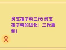 灵芝孢子粉三代(灵芝孢子粉的进化：三代重制)