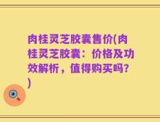 肉桂灵芝胶囊售价(肉桂灵芝胶囊：价格及功效解析，值得购买吗？)