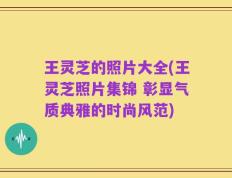 王灵芝的照片大全(王灵芝照片集锦 彰显气质典雅的时尚风范)
