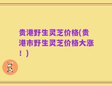 贵港野生灵芝价格(贵港市野生灵芝价格大涨！)