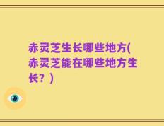 赤灵芝生长哪些地方(赤灵芝能在哪些地方生长？)