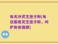 每天冲灵芝孢子粉(每日服用灵芝孢子粉，呵护身体强健)