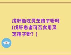 戊肝能吃灵芝孢子粉吗(戊肝患者可否食用灵芝孢子粉？)