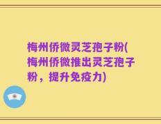 梅州侨微灵芝孢子粉(梅州侨微推出灵芝孢子粉，提升免疫力)