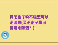 灵芝孢子粉不破壁可以泡酒吗(灵芝孢子粉可否用来酿酒？)