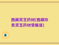 西藏灵芝药材(西藏珍贵灵芝药材受瞩目)