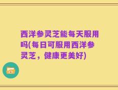 西洋参灵芝能每天服用吗(每日可服用西洋参灵芝，健康更美好)