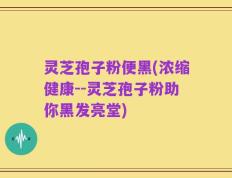 灵芝孢子粉便黑(浓缩健康--灵芝孢子粉助你黑发亮堂)