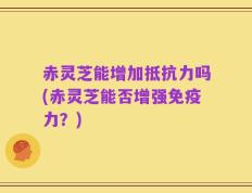 赤灵芝能增加抵抗力吗(赤灵芝能否增强免疫力？)