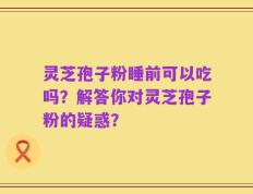 灵芝孢子粉睡前可以吃吗？解答你对灵芝孢子粉的疑惑？