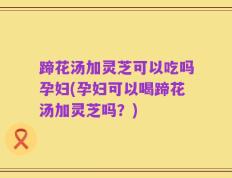 蹄花汤加灵芝可以吃吗孕妇(孕妇可以喝蹄花汤加灵芝吗？)