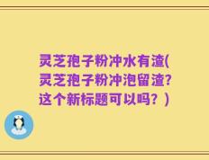 灵芝孢子粉冲水有渣(灵芝孢子粉冲泡留渣？这个新标题可以吗？)
