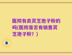 医院有卖灵芝孢子粉的吗(医院是否有销售灵芝孢子粉？)