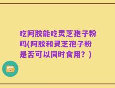 吃阿胶能吃灵芝孢子粉吗(阿胶和灵芝孢子粉是否可以同时食用？)