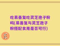 吃易善复吃灵芝孢子粉吗(易善复与灵芝孢子粉搭配食用是否可行)