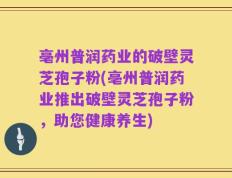 亳州普润药业的破壁灵芝孢子粉(亳州普润药业推出破壁灵芝孢子粉，助您健康养生)