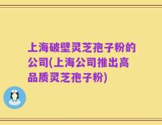 上海破壁灵芝孢子粉的公司(上海公司推出高品质灵芝孢子粉)
