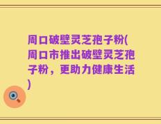 周口破壁灵芝孢子粉(周口市推出破壁灵芝孢子粉，更助力健康生活)