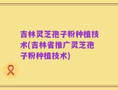 吉林灵芝孢子粉种植技术(吉林省推广灵芝孢子粉种植技术)