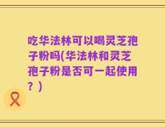 吃华法林可以喝灵芝孢子粉吗(华法林和灵芝孢子粉是否可一起使用？)