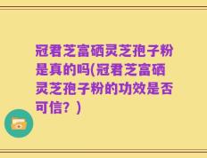 冠君芝富硒灵芝孢子粉是真的吗(冠君芝富硒灵芝孢子粉的功效是否可信？)