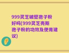 999灵芝破壁孢子粉好吗(999灵芝壳斯孢子粉的功效及使用建议)