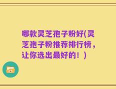 哪款灵芝孢子粉好(灵芝孢子粉推荐排行榜，让你选出最好的！)