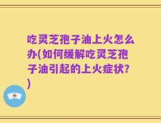 吃灵芝孢子油上火怎么办(如何缓解吃灵芝孢子油引起的上火症状？)