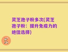 灵芝孢子粉多次(灵芝孢子粉：提升免疫力的绝佳选择)