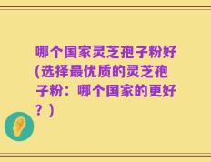 哪个国家灵芝孢子粉好(选择最优质的灵芝孢子粉：哪个国家的更好？)
