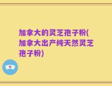 加拿大的灵芝孢子粉(加拿大出产纯天然灵芝孢子粉)